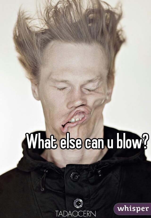 What else can u blow?