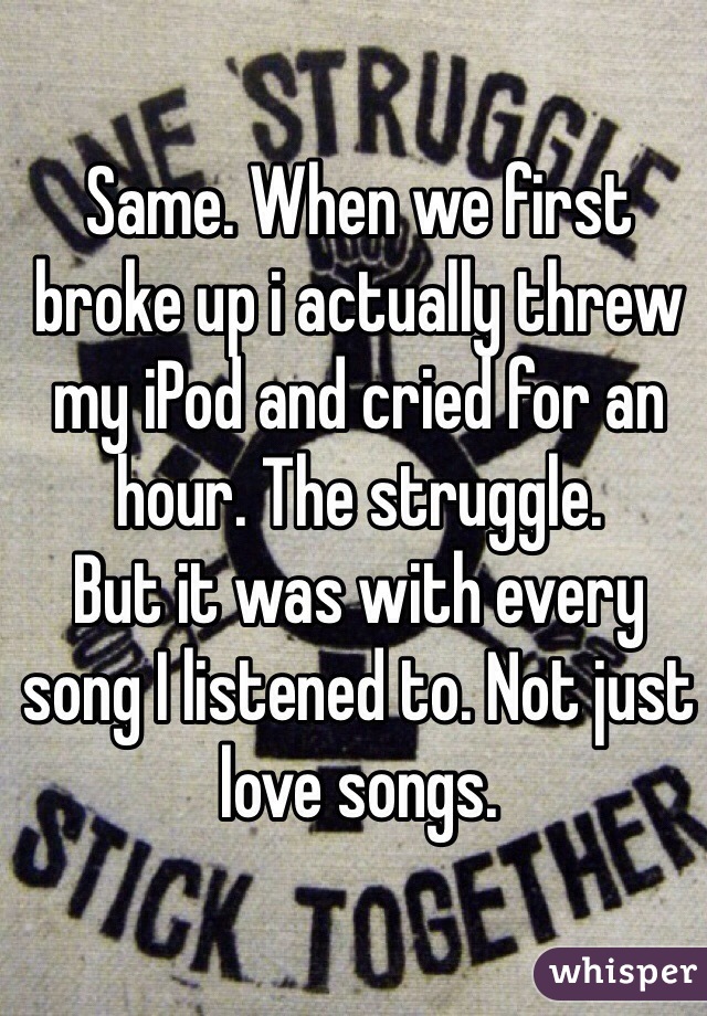 Same. When we first broke up i actually threw my iPod and cried for an hour. The struggle. 
But it was with every song I listened to. Not just love songs. 