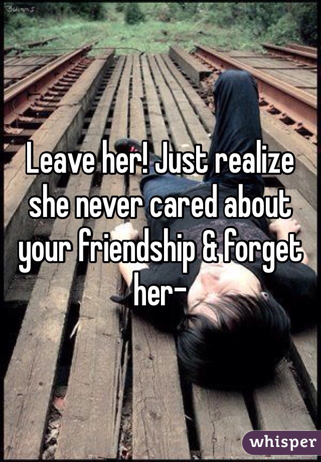 Leave her! Just realize she never cared about your friendship & forget her- 