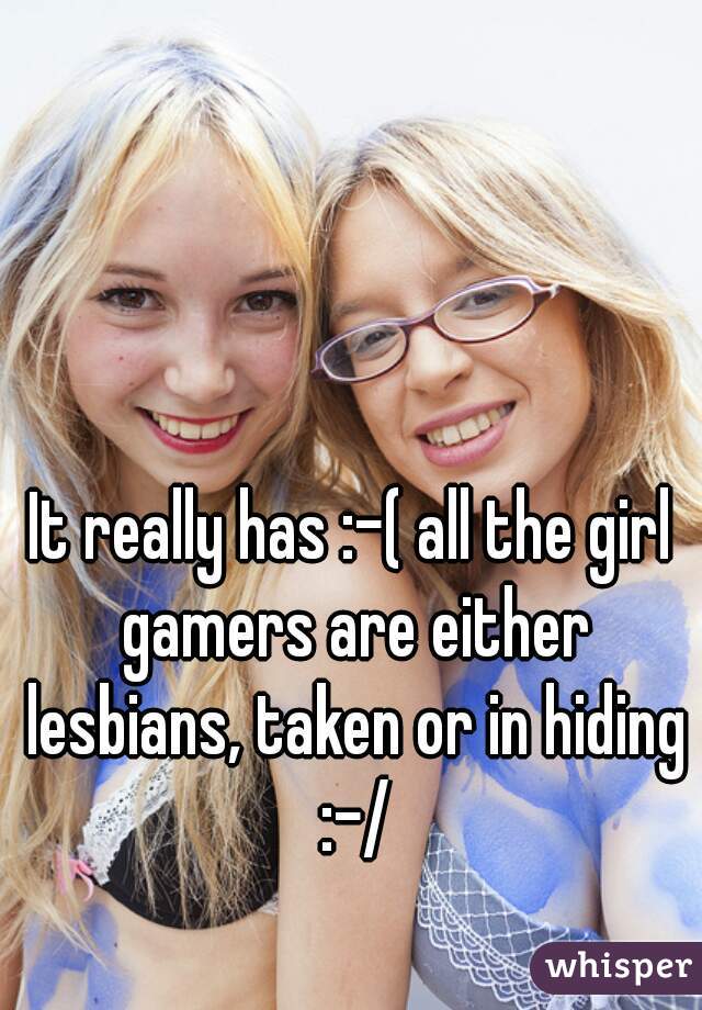 It really has :-( all the girl gamers are either lesbians, taken or in hiding :-/