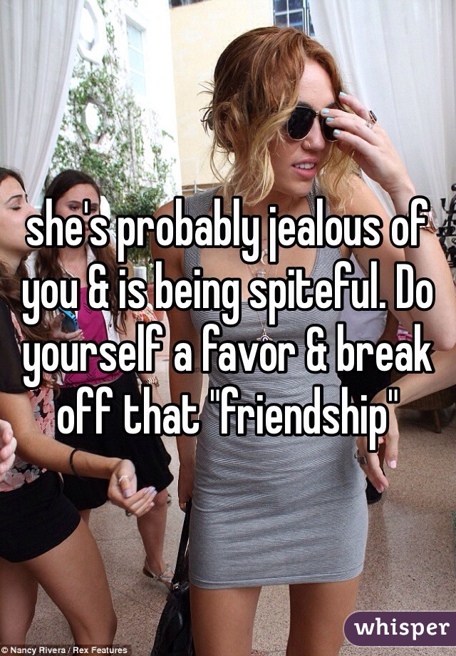 she's probably jealous of you & is being spiteful. Do yourself a favor & break off that "friendship" 