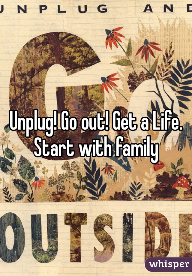 Unplug! Go out! Get a Life. Start with family 