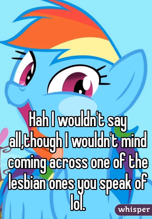 Hah I wouldn't say all,though I wouldn't mind coming across one of the lesbian ones you speak of lol.