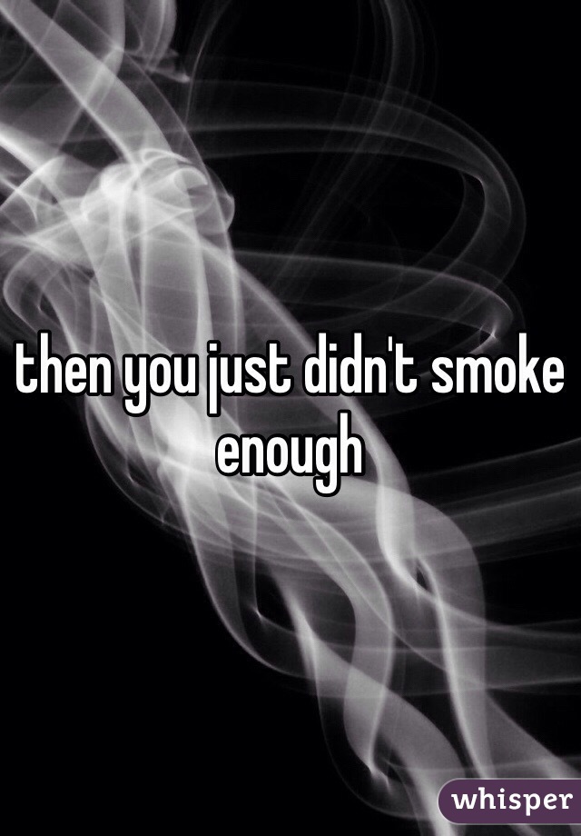 then you just didn't smoke enough 