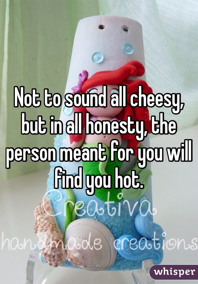 Not to sound all cheesy, but in all honesty, the person meant for you will find you hot. 