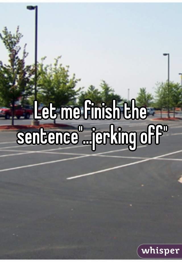 Let me finish the sentence"...jerking off"