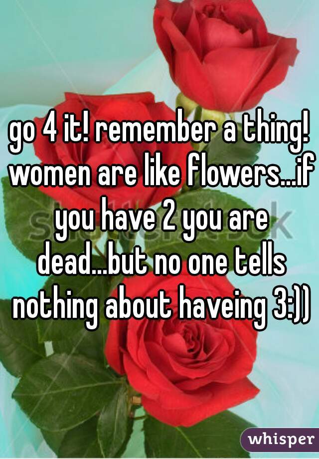 go 4 it! remember a thing! women are like flowers...if you have 2 you are dead...but no one tells nothing about haveing 3:))