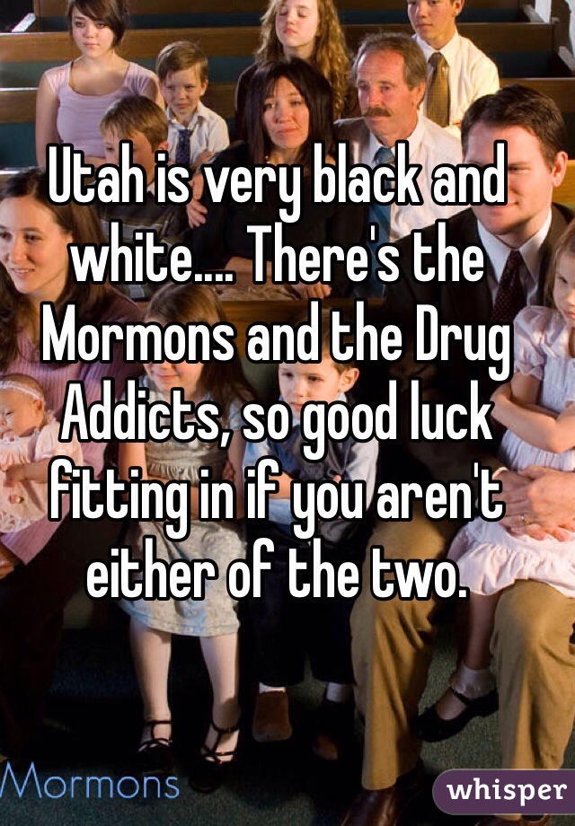 Utah is very black and white.... There's the Mormons and the Drug Addicts, so good luck fitting in if you aren't either of the two.