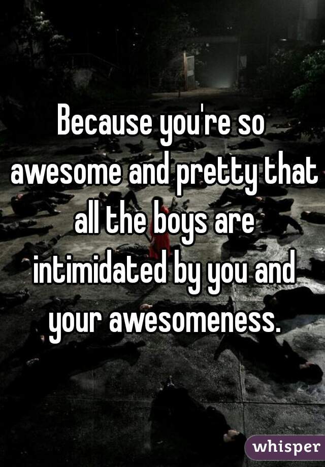 Because you're so awesome and pretty that all the boys are intimidated by you and your awesomeness.
