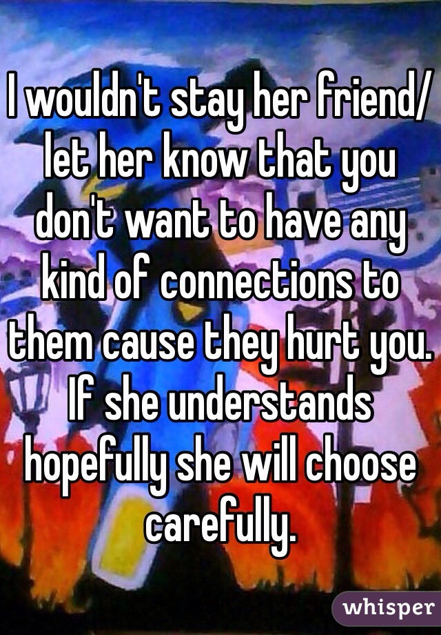 I wouldn't stay her friend/ let her know that you don't want to have any kind of connections to them cause they hurt you. If she understands hopefully she will choose carefully.