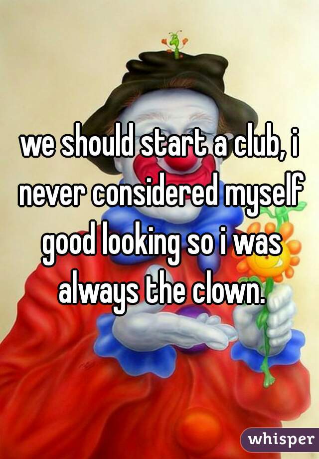 we should start a club, i never considered myself good looking so i was always the clown.