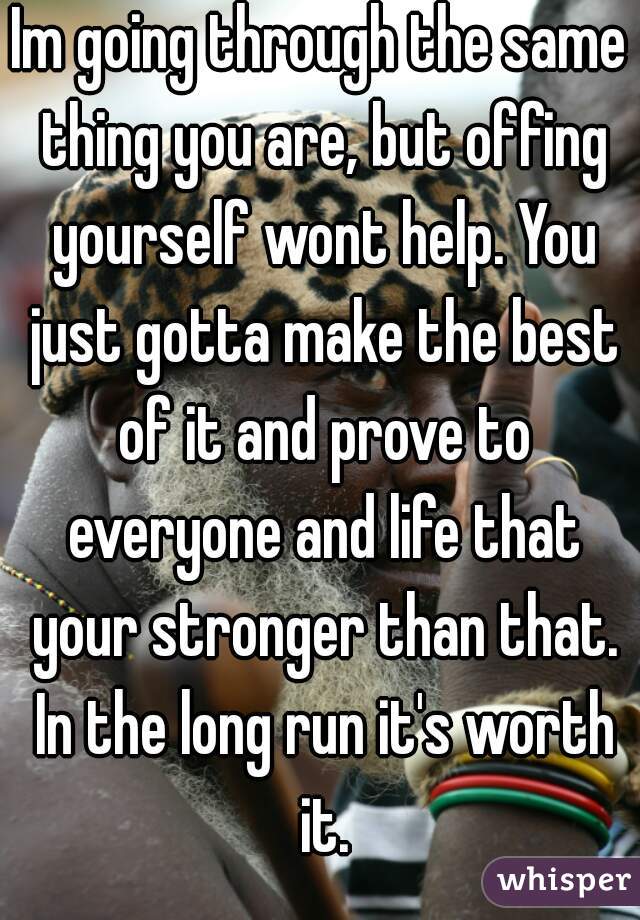 Im going through the same thing you are, but offing yourself wont help. You just gotta make the best of it and prove to everyone and life that your stronger than that. In the long run it's worth it.