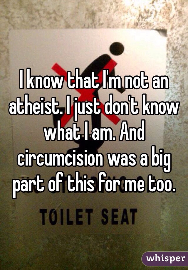 I know that I'm not an atheist. I just don't know what I am. And circumcision was a big part of this for me too.