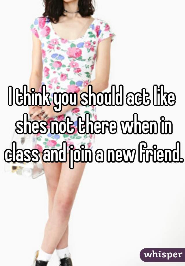 I think you should act like shes not there when in class and join a new friend.