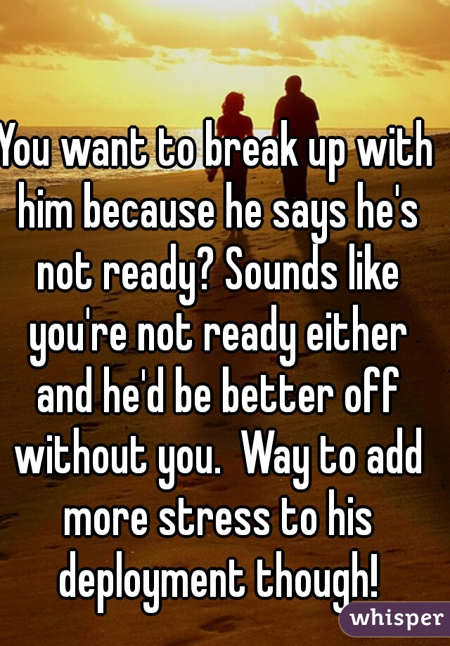 You want to break up with him because he says he's not ready? Sounds like you're not ready either and he'd be better off without you.  Way to add more stress to his deployment though!