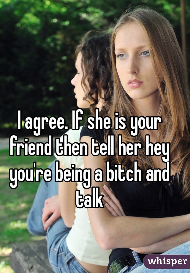 I agree. If she is your friend then tell her hey you're being a bitch and talk 