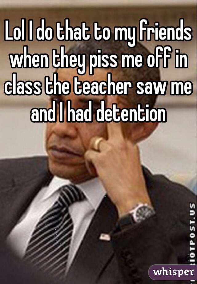 Lol I do that to my friends when they piss me off in class the teacher saw me and I had detention