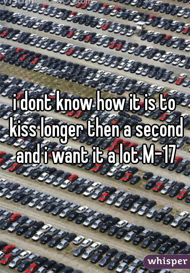 i dont know how it is to kiss longer then a second and i want it a lot M-17
