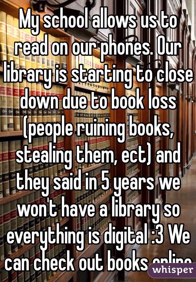 My school allows us to read on our phones. Our library is starting to close down due to book loss (people ruining books, stealing them, ect) and they said in 5 years we won't have a library so everything is digital :3 We can check out books online