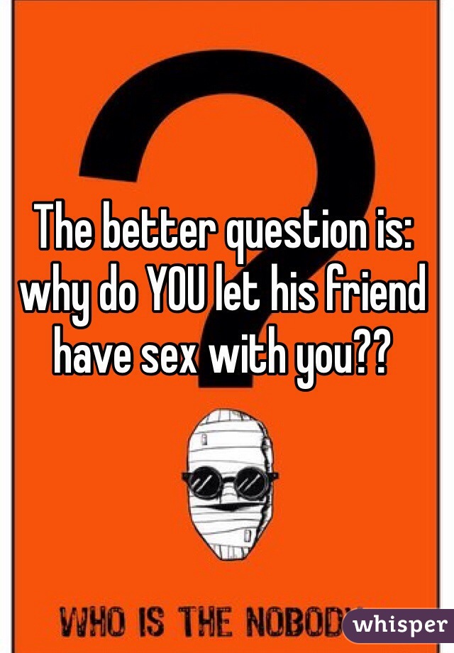 The better question is: why do YOU let his friend have sex with you??