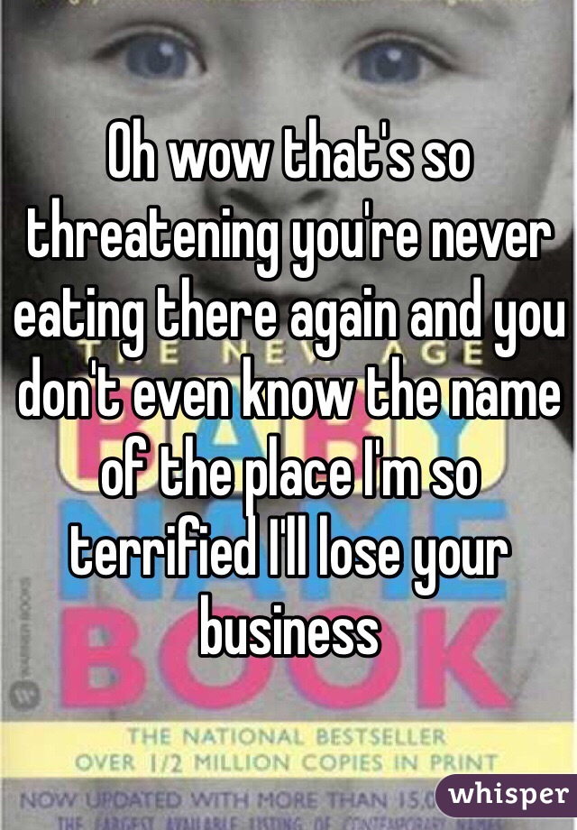 Oh wow that's so threatening you're never eating there again and you don't even know the name of the place I'm so terrified I'll lose your business 