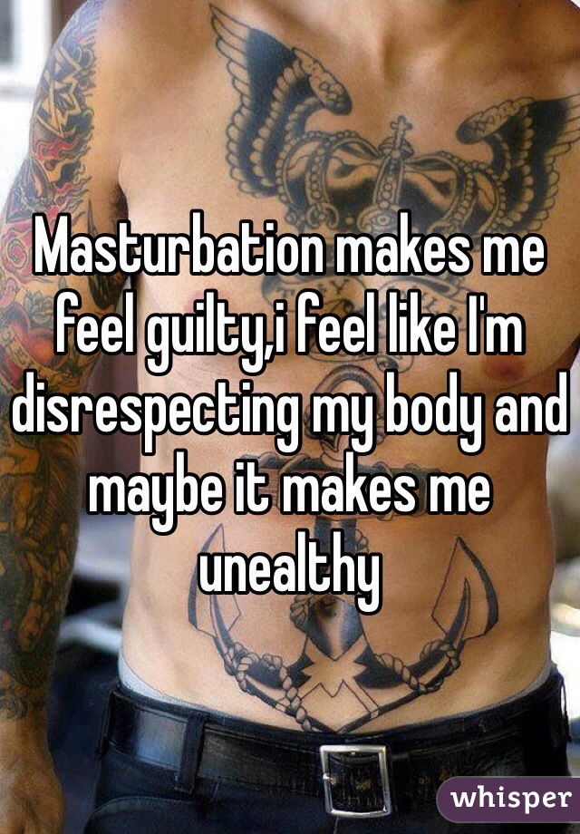 Masturbation makes me feel guilty,i feel like I'm disrespecting my body and maybe it makes me unealthy