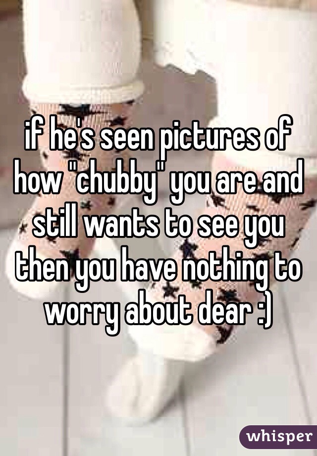 if he's seen pictures of how "chubby" you are and still wants to see you then you have nothing to worry about dear :)