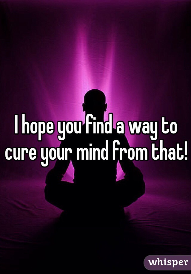 I hope you find a way to cure your mind from that!