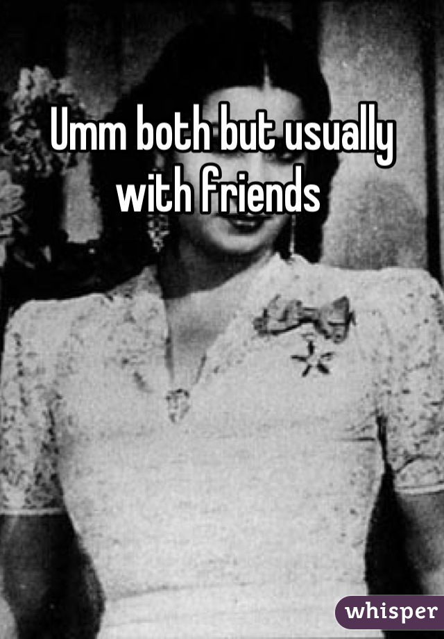 Umm both but usually with friends 