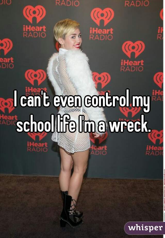I can't even control my school life I'm a wreck.