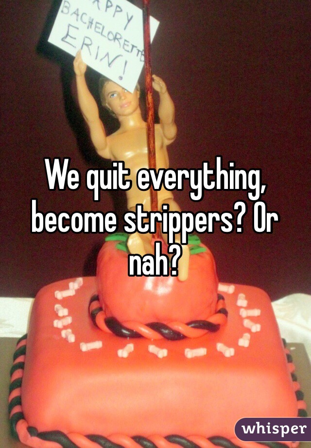 We quit everything, become strippers? Or nah?