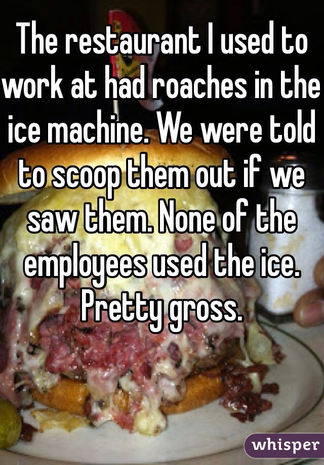The restaurant I used to work at had roaches in the ice machine. We were told to scoop them out if we saw them. None of the employees used the ice. Pretty gross.
