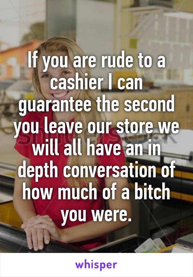 If you are rude to a cashier I can guarantee the second you leave our store we will all have an in depth conversation of how much of a bitch you were.