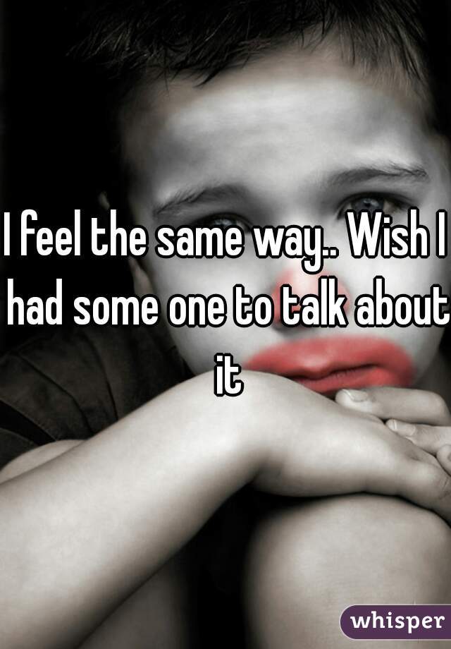 I feel the same way.. Wish I had some one to talk about it