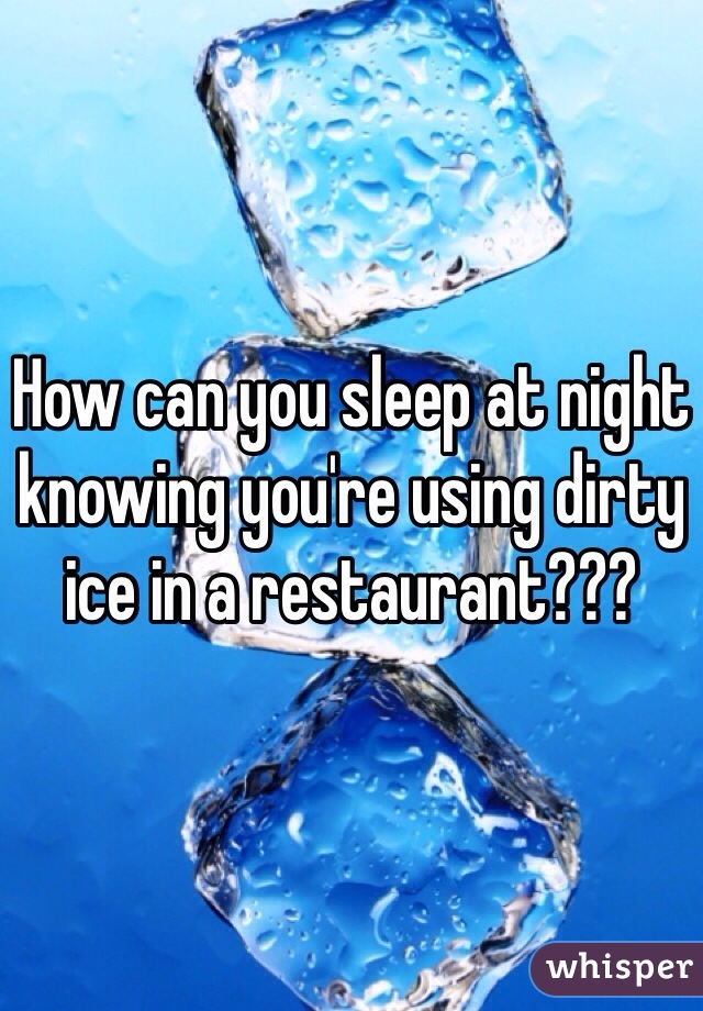 How can you sleep at night knowing you're using dirty ice in a restaurant???