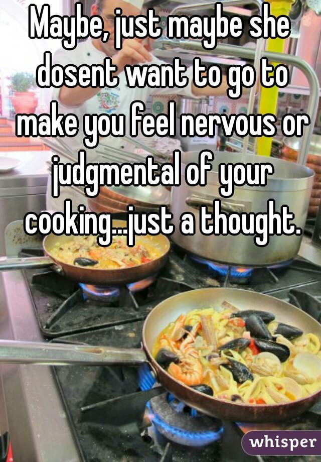 Maybe, just maybe she dosent want to go to make you feel nervous or judgmental of your cooking...just a thought.