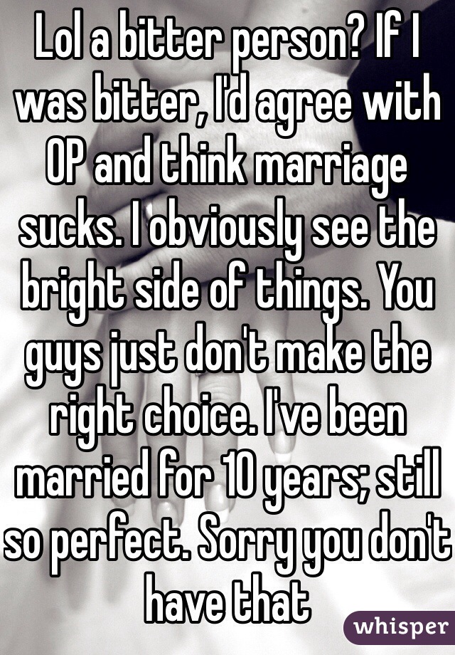 Lol a bitter person? If I was bitter, I'd agree with OP and think marriage sucks. I obviously see the bright side of things. You guys just don't make the right choice. I've been married for 10 years; still so perfect. Sorry you don't have that