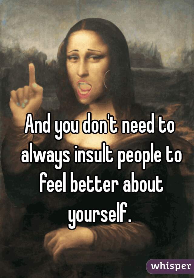 And you don't need to always insult people to feel better about yourself. 