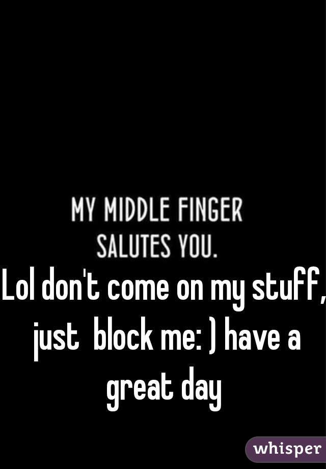 Lol don't come on my stuff, just  block me: ) have a great day 