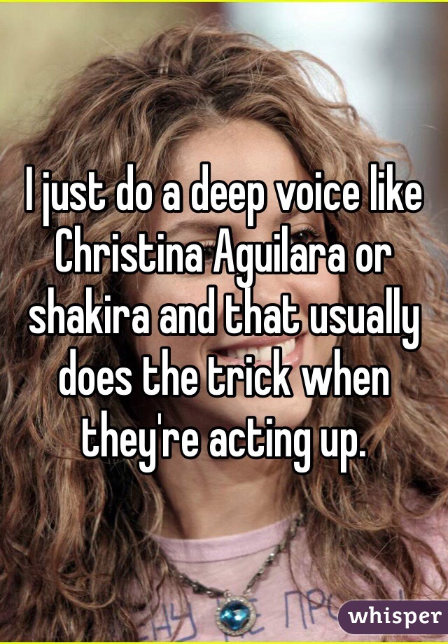 I just do a deep voice like Christina Aguilara or shakira and that usually does the trick when they're acting up. 