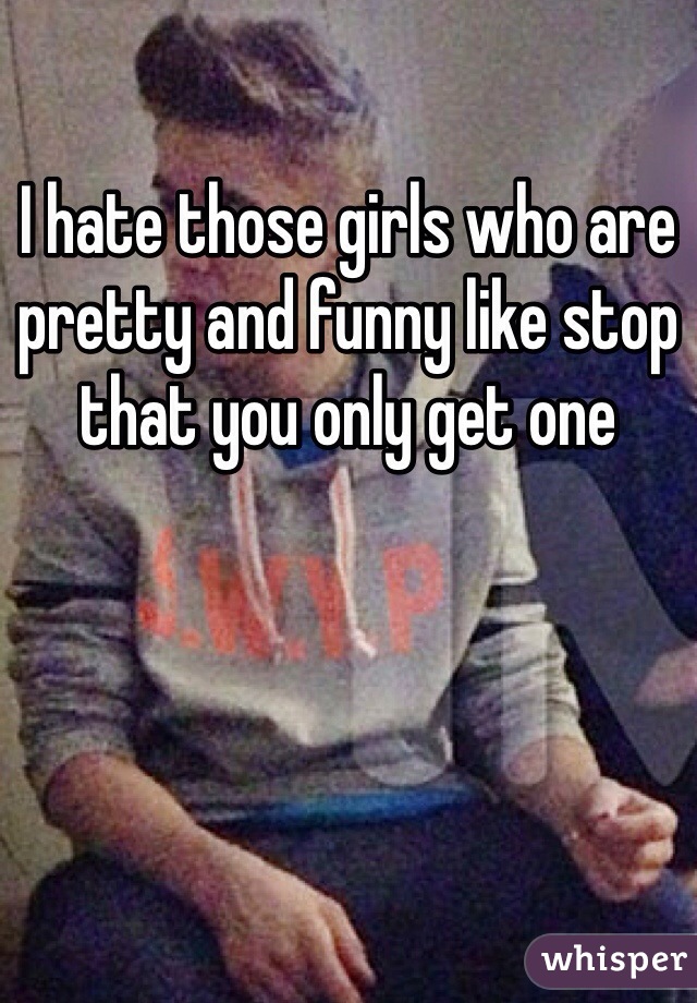 I hate those girls who are pretty and funny like stop that you only get one