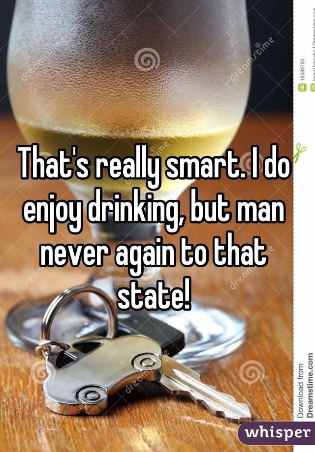 That's really smart. I do enjoy drinking, but man never again to that state!
