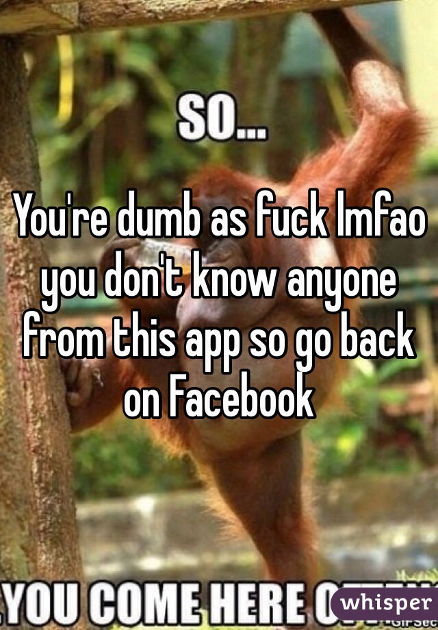 You're dumb as fuck lmfao you don't know anyone from this app so go back on Facebook 