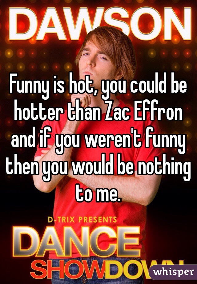 Funny is hot, you could be hotter than Zac Effron and if you weren't funny then you would be nothing to me.