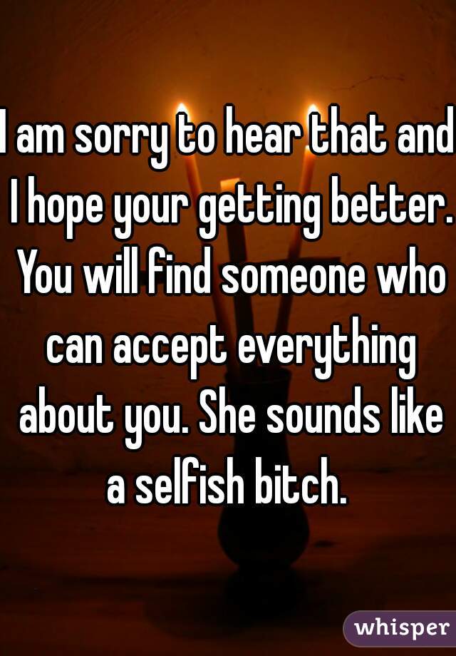 I am sorry to hear that and I hope your getting better. You will find someone who can accept everything about you. She sounds like a selfish bitch. 