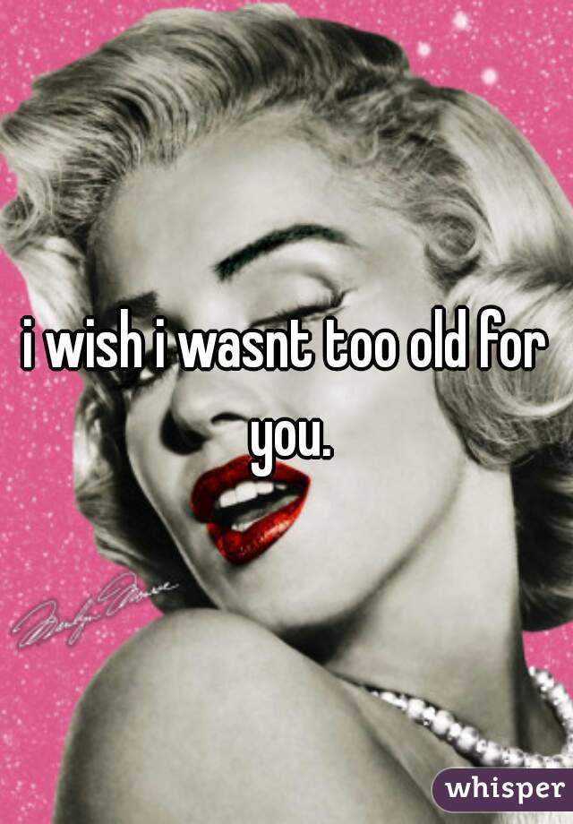 i wish i wasnt too old for you.