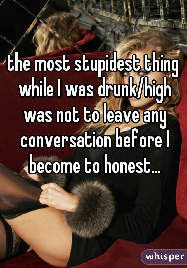 the most stupidest thing while I was drunk/high was not to leave any conversation before I become to honest...