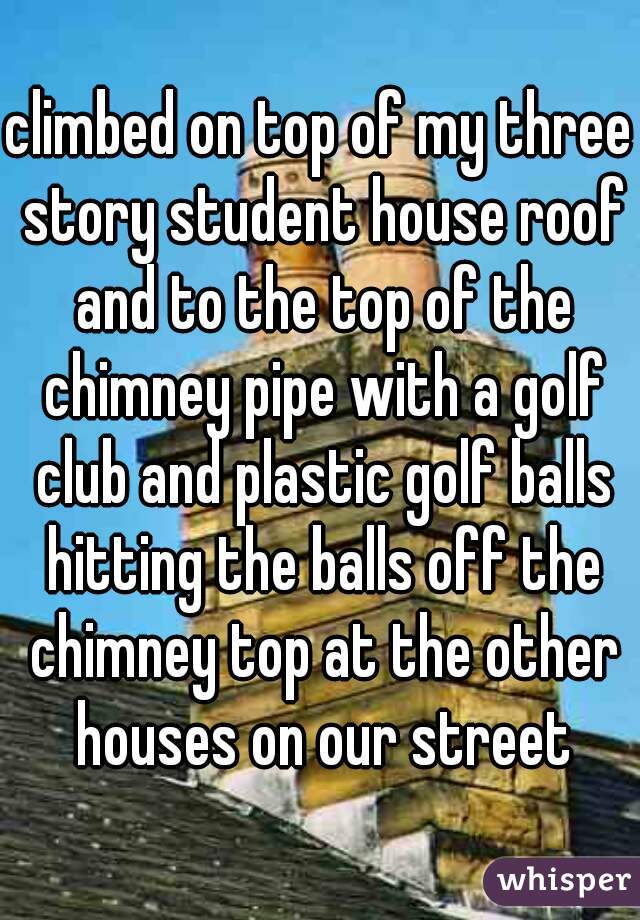 climbed on top of my three story student house roof and to the top of the chimney pipe with a golf club and plastic golf balls hitting the balls off the chimney top at the other houses on our street