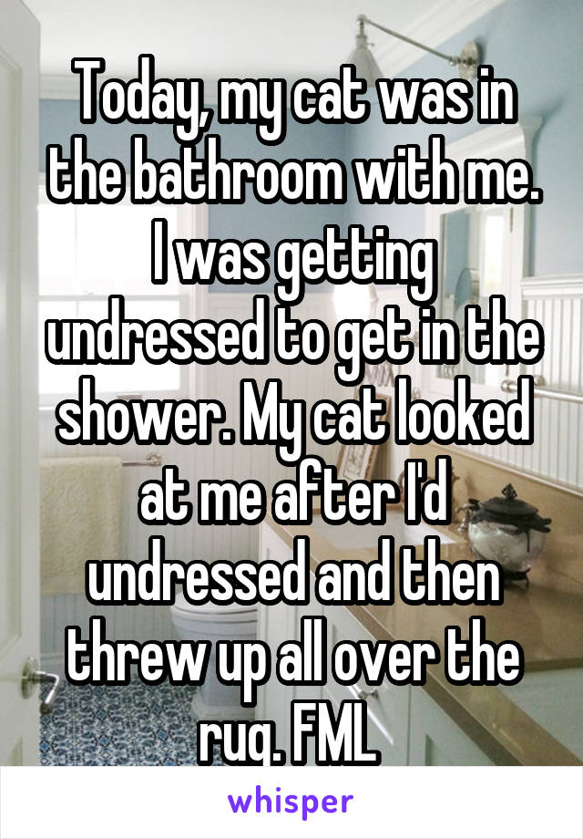Today, my cat was in the bathroom with me. I was getting undressed to get in the shower. My cat looked at me after I'd undressed and then threw up all over the rug. FML 