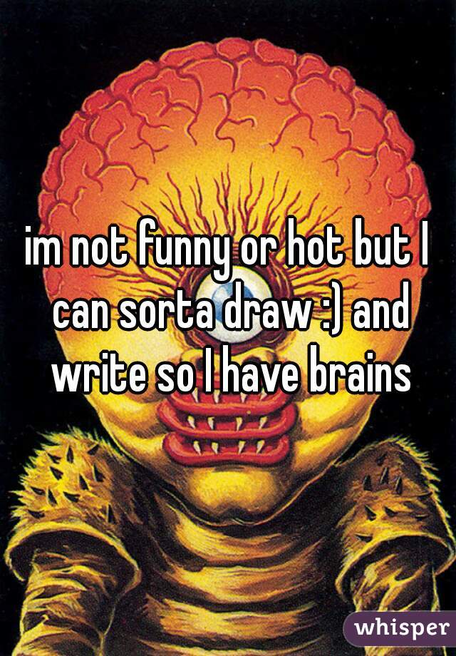 im not funny or hot but I can sorta draw :) and write so I have brains